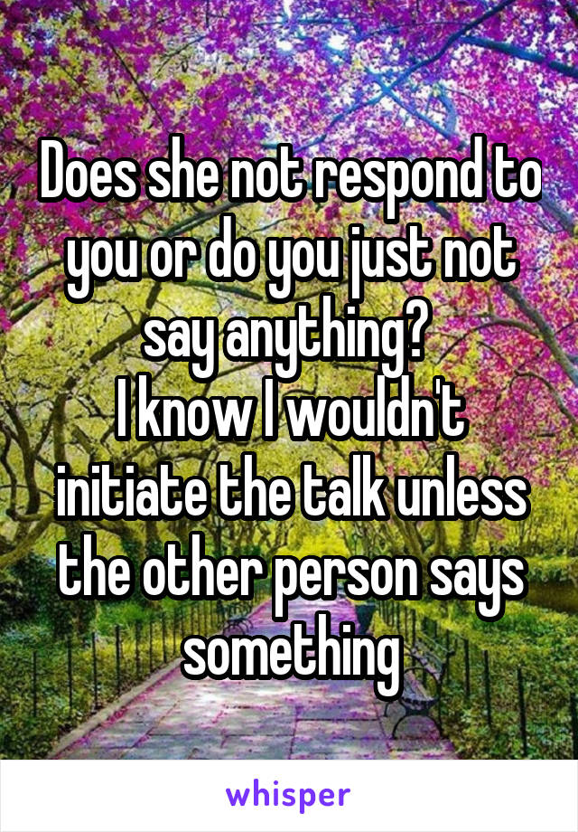 Does she not respond to you or do you just not say anything? 
I know I wouldn't initiate the talk unless the other person says something