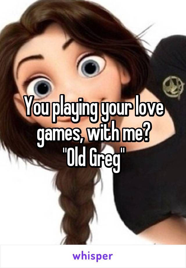 You playing your love games, with me?
"Old Greg"