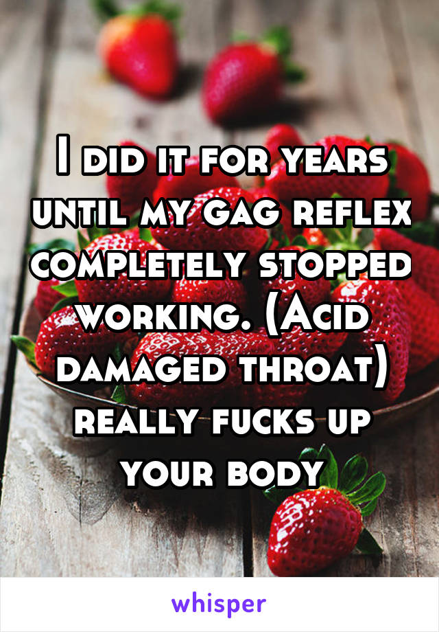 I did it for years until my gag reflex completely stopped working. (Acid damaged throat) really fucks up your body