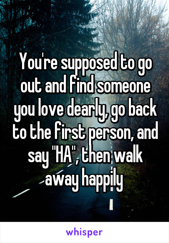You're supposed to go out and find someone you love dearly, go back to the first person, and say "HA", then walk away happily 
