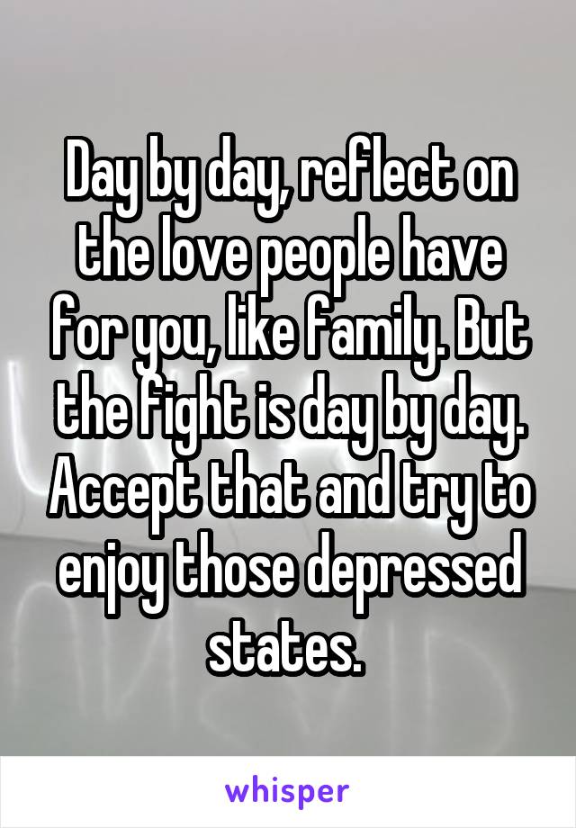 Day by day, reflect on the love people have for you, like family. But the fight is day by day. Accept that and try to enjoy those depressed states. 