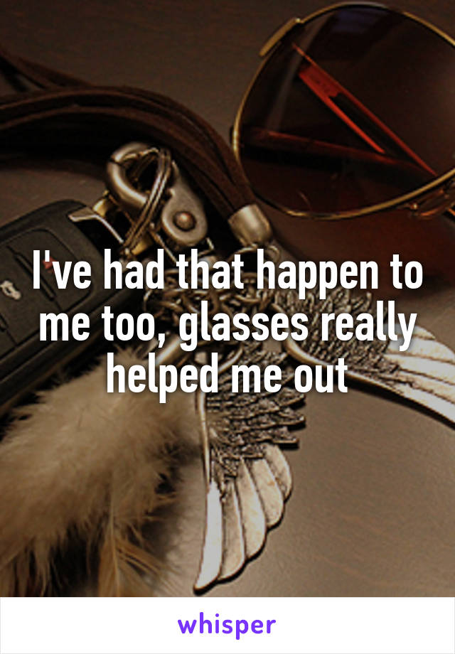 I've had that happen to me too, glasses really helped me out