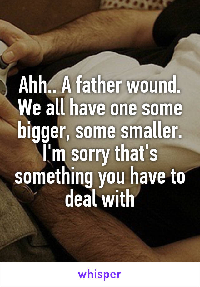 Ahh.. A father wound. We all have one some bigger, some smaller. I'm sorry that's something you have to deal with