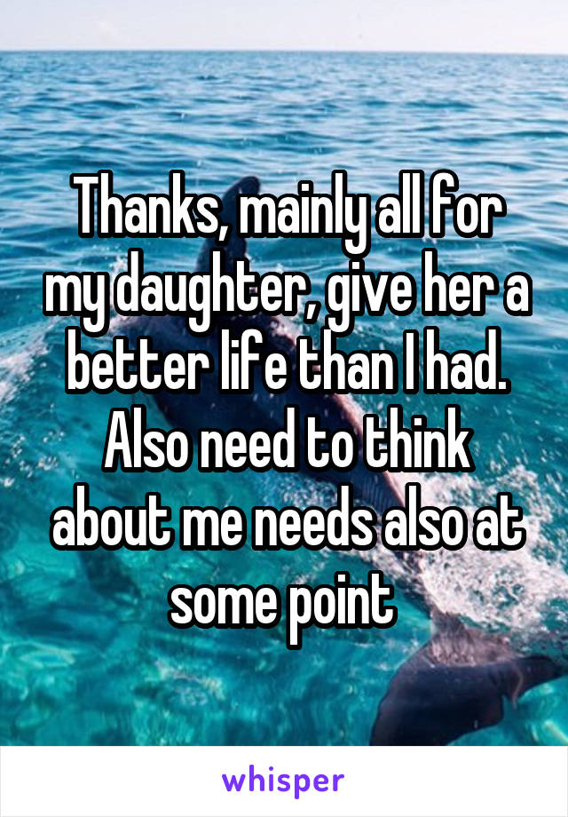Thanks, mainly all for my daughter, give her a better life than I had. Also need to think about me needs also at some point 