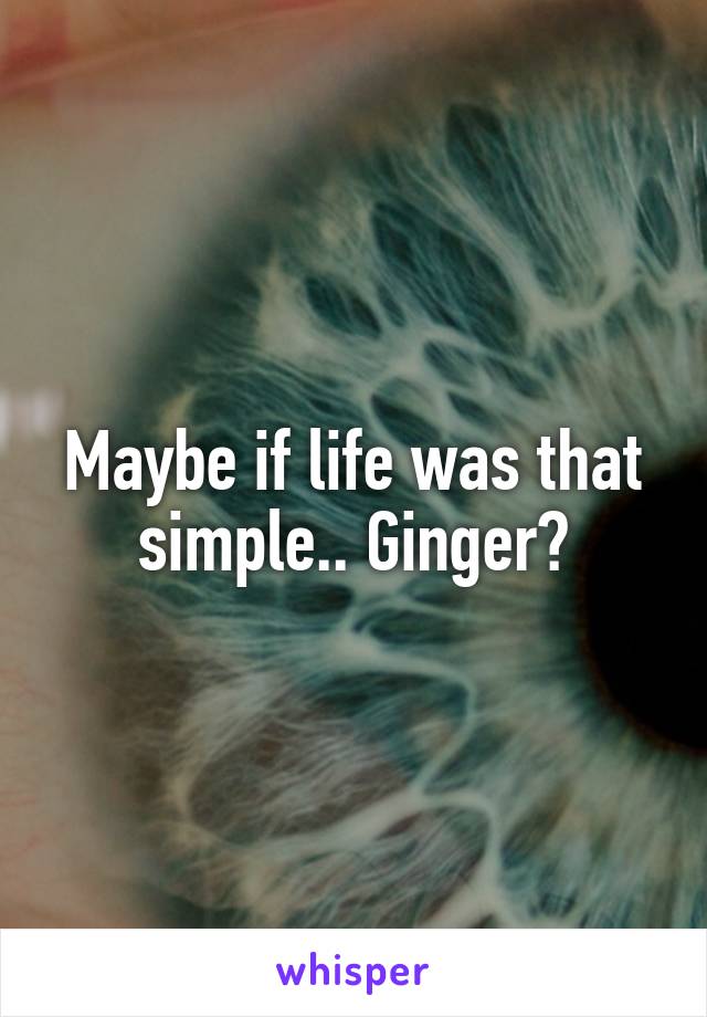 Maybe if life was that simple.. Ginger?