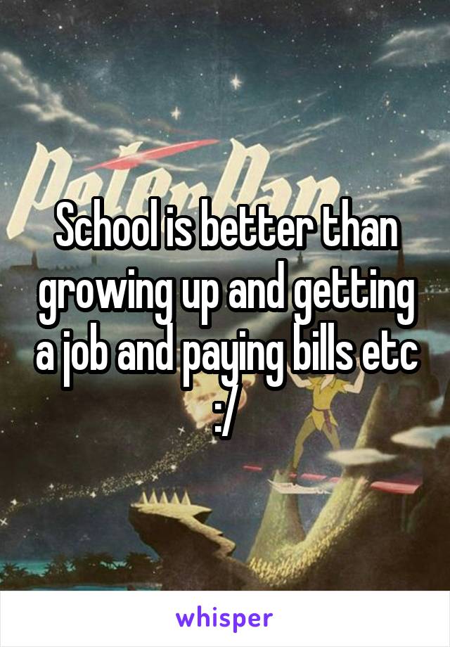 School is better than growing up and getting a job and paying bills etc :/