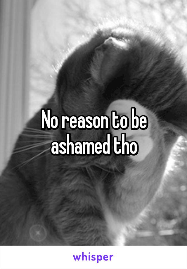 No reason to be ashamed tho