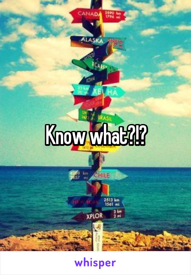 Know what?!?