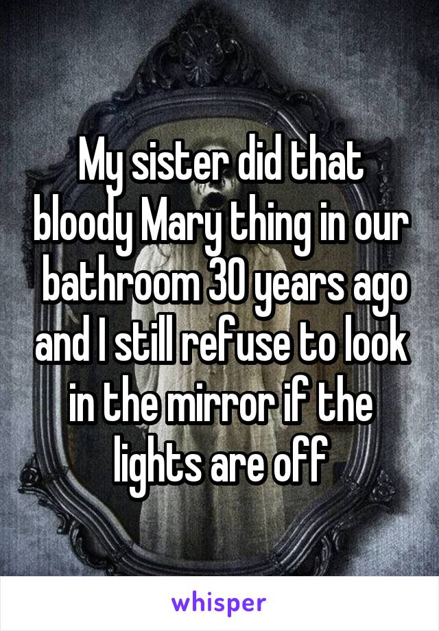 My sister did that bloody Mary thing in our  bathroom 30 years ago and I still refuse to look in the mirror if the lights are off