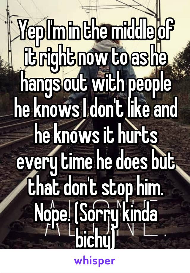 Yep I'm in the middle of it right now to as he hangs out with people he knows I don't like and he knows it hurts every time he does but that don't stop him. Nope. (Sorry kinda bichy)
