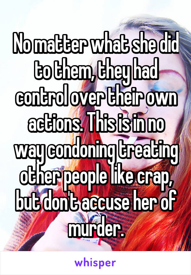 No matter what she did to them, they had control over their own actions. This is in no way condoning treating other people like crap, but don't accuse her of murder.