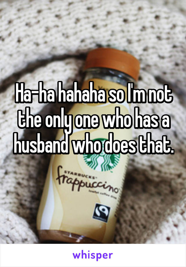 Ha-ha hahaha so I'm not the only one who has a husband who does that. 