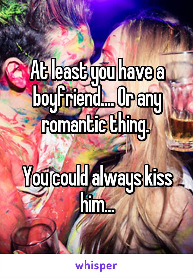 At least you have a boyfriend.... Or any romantic thing. 

You could always kiss him...