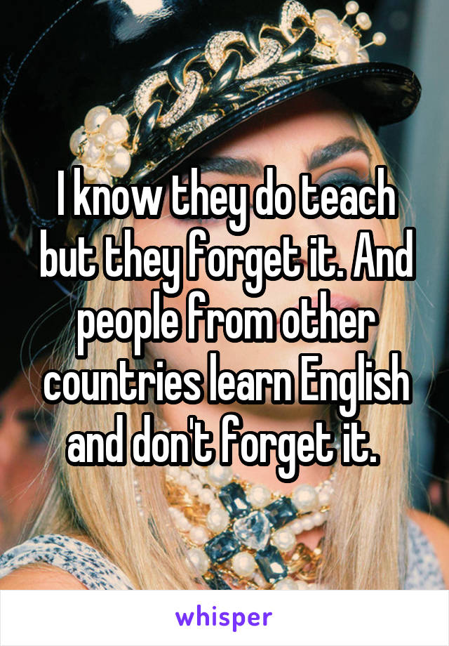 I know they do teach but they forget it. And people from other countries learn English and don't forget it. 