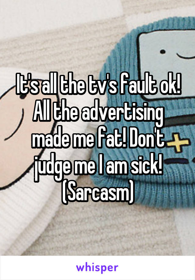 It's all the tv's fault ok! All the advertising made me fat! Don't judge me I am sick! (Sarcasm)