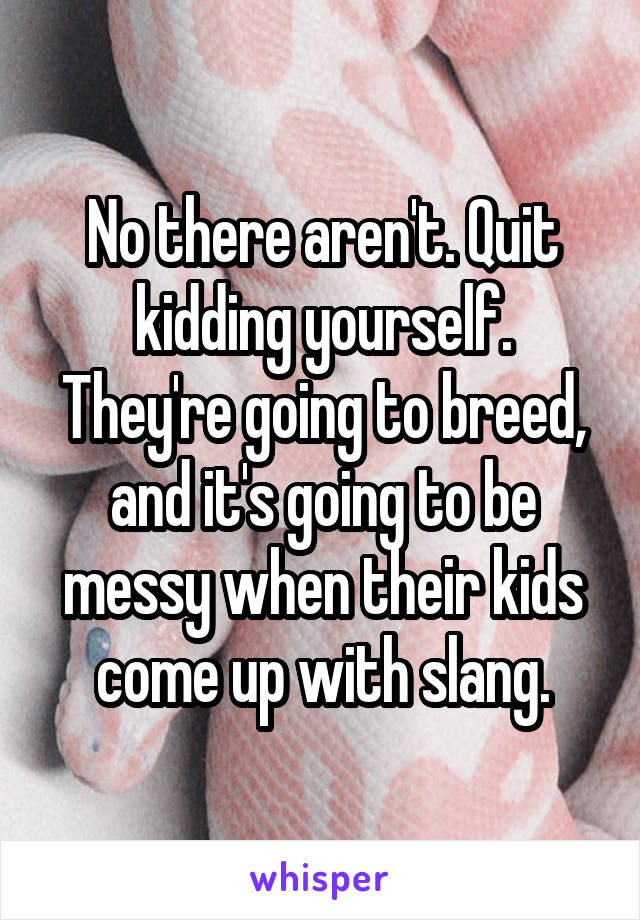 No there aren't. Quit kidding yourself. They're going to breed, and it's going to be messy when their kids come up with slang.