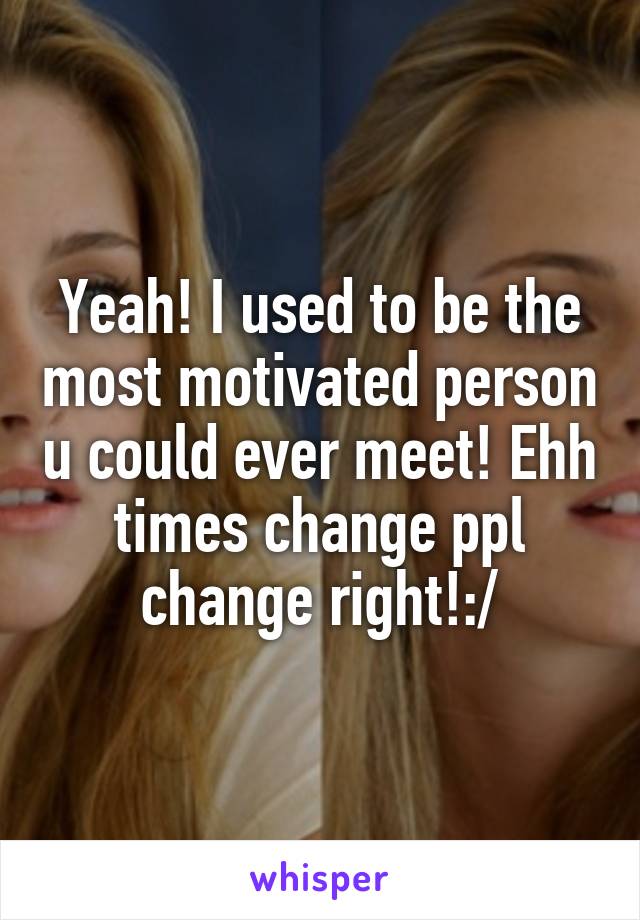 Yeah! I used to be the most motivated person u could ever meet! Ehh times change ppl change right!:/