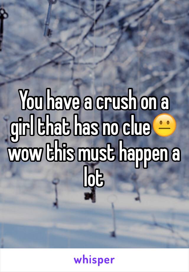 You have a crush on a girl that has no clue😐 wow this must happen a lot 