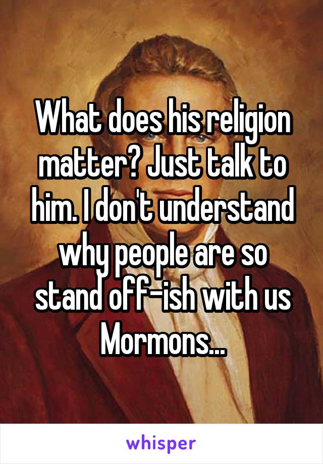 What does his religion matter? Just talk to him. I don't understand why people are so stand off-ish with us Mormons...