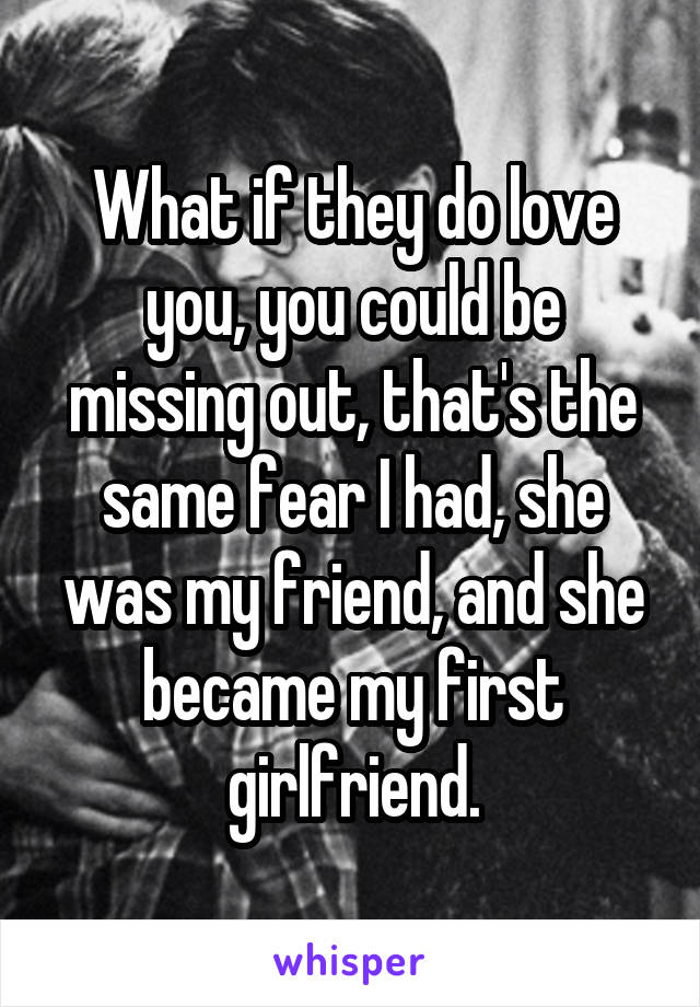 What if they do love you, you could be missing out, that's the same fear I had, she was my friend, and she became my first girlfriend.