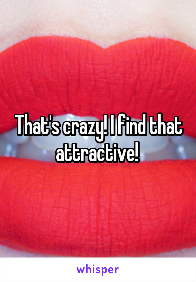 That's crazy! I find that attractive! 