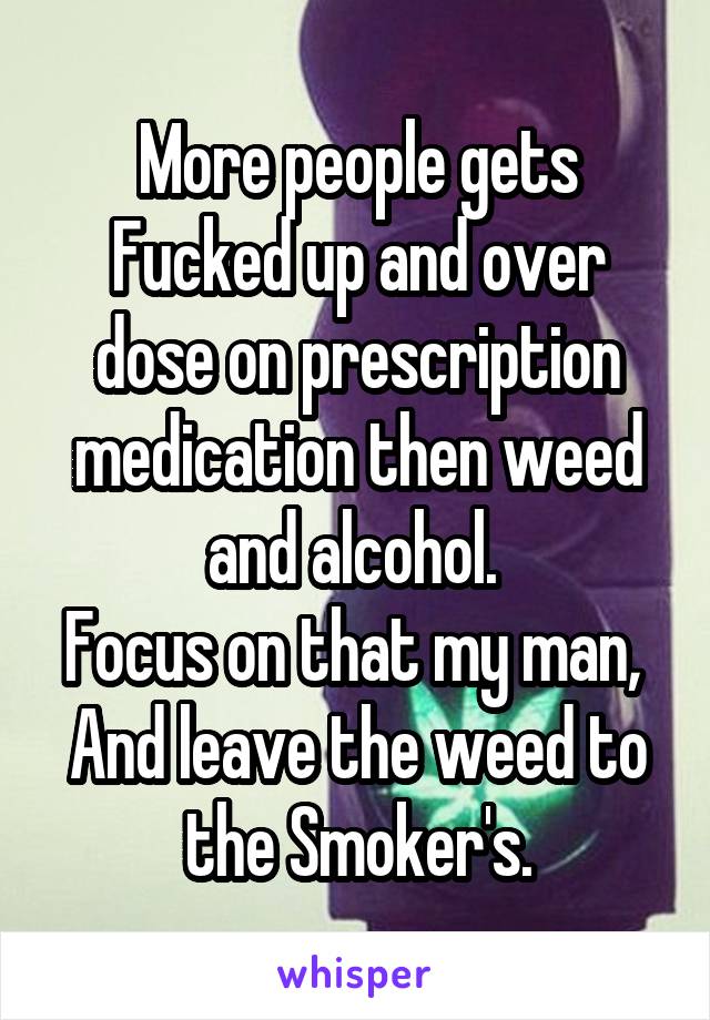 More people gets Fucked up and over dose on prescription medication then weed and alcohol. 
Focus on that my man, 
And leave the weed to the Smoker's.