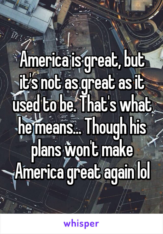 America is great, but it's not as great as it used to be. That's what he means... Though his plans won't make America great again lol