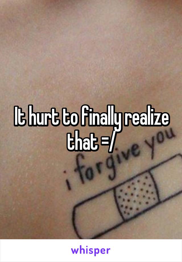 It hurt to finally realize that =/