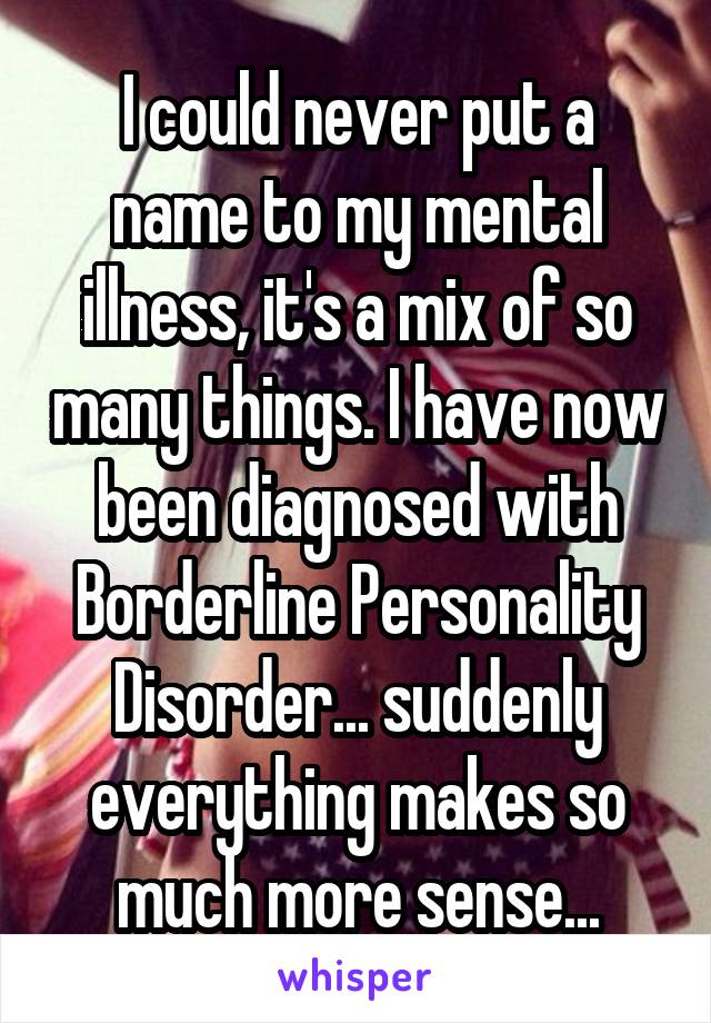 I could never put a name to my mental illness, it's a mix of so many things. I have now been diagnosed with Borderline Personality Disorder... suddenly everything makes so much more sense...