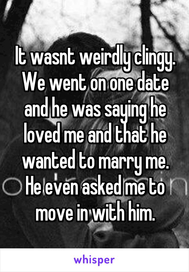 It wasnt weirdly clingy. We went on one date and he was saying he loved me and that he wanted to marry me. He even asked me to move in with him.