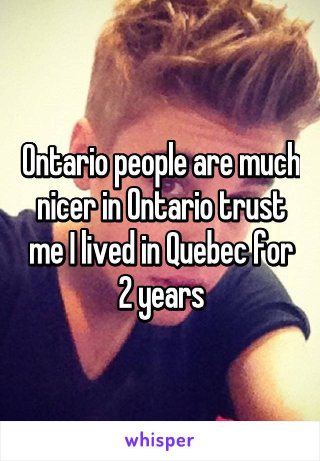 Ontario people are much nicer in Ontario trust me I lived in Quebec for 2 years