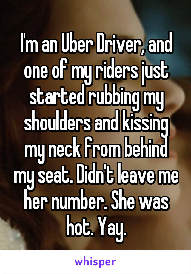 I'm an Uber Driver, and one of my riders just started rubbing my shoulders and kissing my neck from behind my seat. Didn't leave me her number. She was hot. Yay.