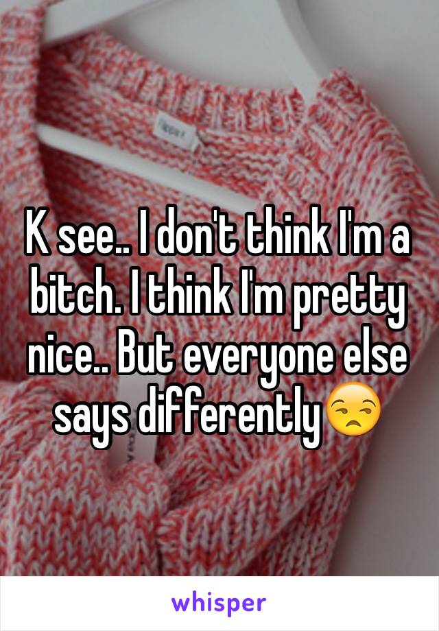 K see.. I don't think I'm a bitch. I think I'm pretty nice.. But everyone else says differently😒 