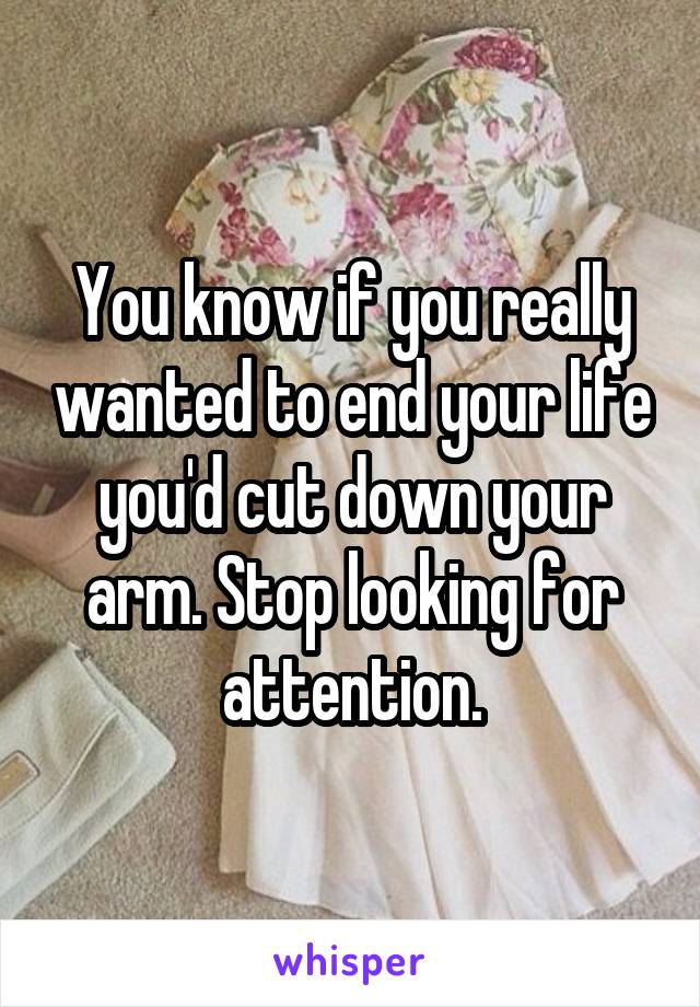 You know if you really wanted to end your life you'd cut down your arm. Stop looking for attention.