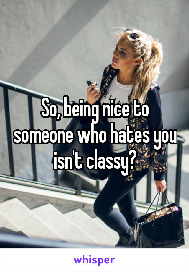 So, being nice to someone who hates you isn't classy?