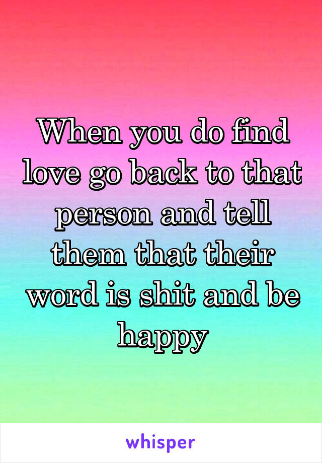 When you do find love go back to that person and tell them that their word is shit and be happy