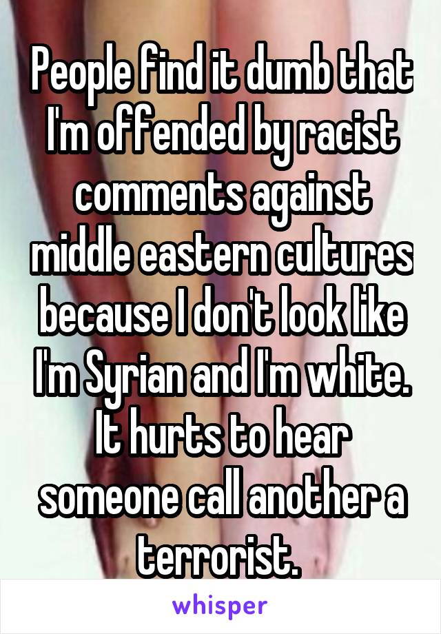 People find it dumb that I'm offended by racist comments against middle eastern cultures because I don't look like I'm Syrian and I'm white. It hurts to hear someone call another a terrorist. 