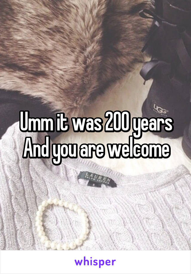 Umm it was 200 years
And you are welcome