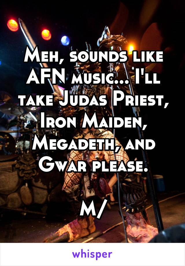 Meh, sounds like AFN music... I'll take Judas Priest, Iron Maiden, Megadeth, and Gwar please.

\M/