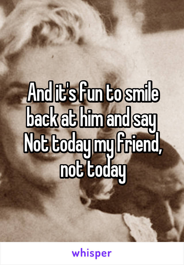 And it's fun to smile back at him and say 
Not today my friend, not today