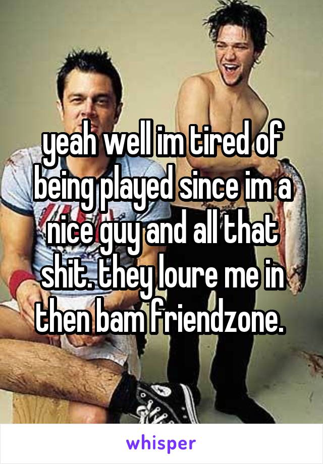 yeah well im tired of being played since im a nice guy and all that shit. they loure me in then bam friendzone. 