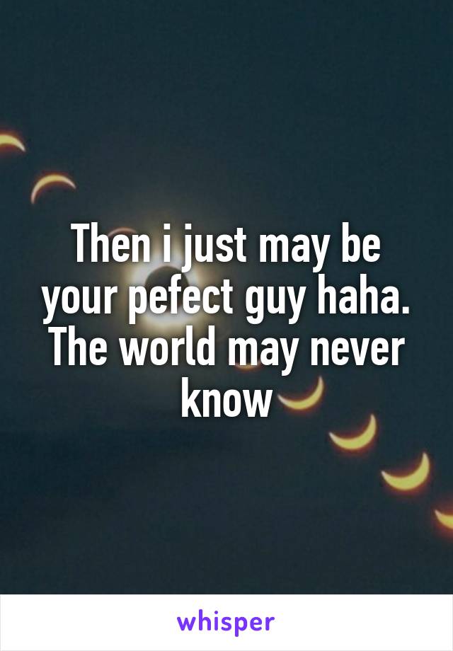 Then i just may be your pefect guy haha. The world may never know