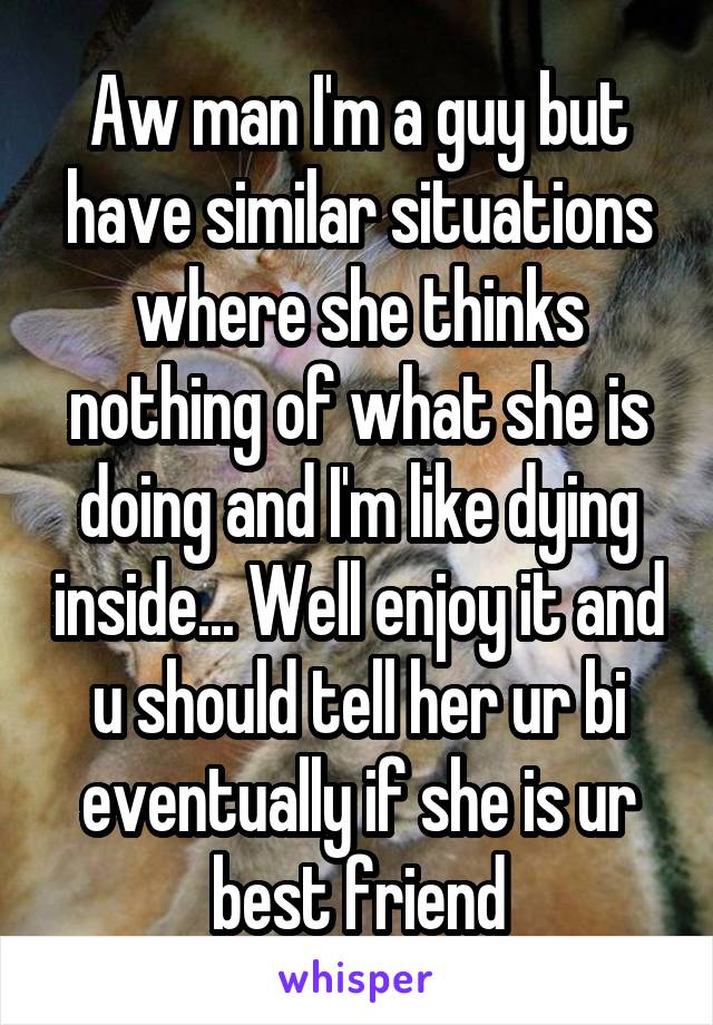 Aw man I'm a guy but have similar situations where she thinks nothing of what she is doing and I'm like dying inside... Well enjoy it and u should tell her ur bi eventually if she is ur best friend