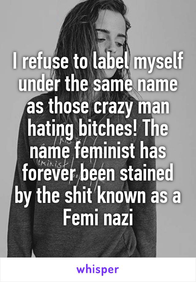 I refuse to label myself under the same name as those crazy man hating bitches! The name feminist has forever been stained by the shit known as a Femi nazi