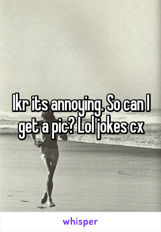 Ikr its annoying. So can I get a pic? Lol jokes cx