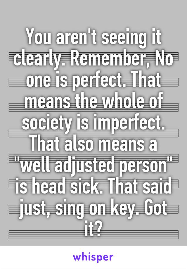 You aren't seeing it clearly. Remember, No one is perfect. That means the whole of society is imperfect. That also means a "well adjusted person" is head sick. That said just, sing on key. Got it?
