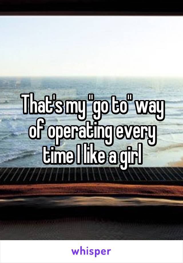 That's my "go to" way of operating every time I like a girl