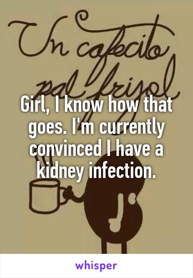 Girl, I know how that goes. I'm currently convinced I have a kidney infection.