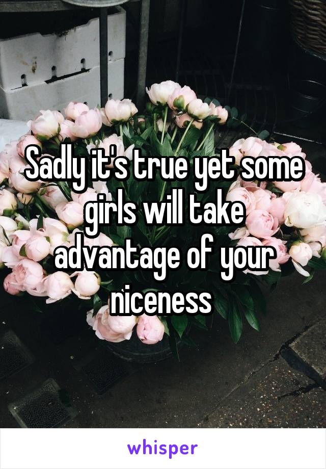 Sadly it's true yet some girls will take advantage of your niceness 