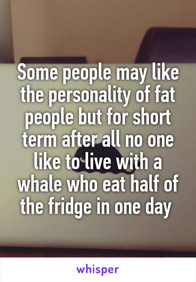 Some people may like the personality of fat people but for short term after all no one like to live with a whale who eat half of the fridge in one day 